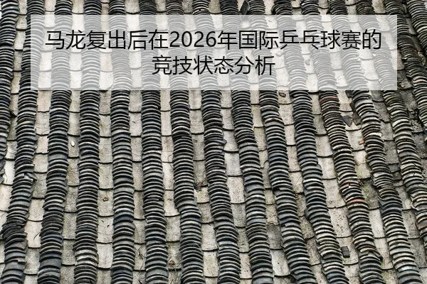 马龙复出后在2026年国际乒乓球赛的竞技状态分析